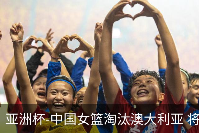 亚洲杯-中国女篮淘汰澳大利亚 将与日本队争冠