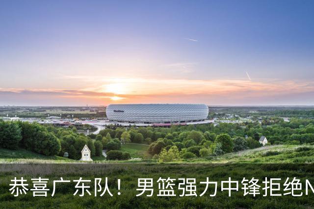 恭喜广东队！男篮强力中锋拒绝NBA合同，朱芳雨迎来重大利好！