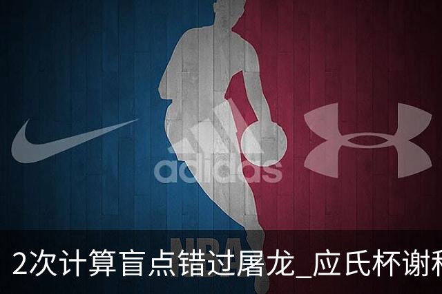 2次计算盲点错过屠龙 应氏杯谢科1点之差负一力辽